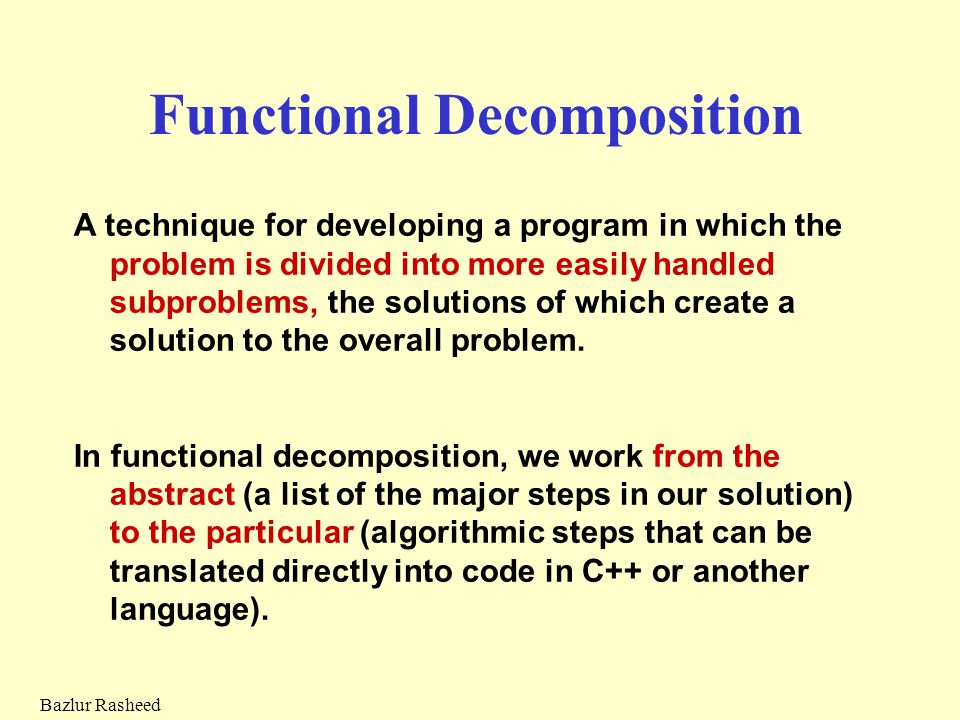 Bazlur Rasheed Functional Decomposition A technique for developing a program in which the problem is divided into more easily handled subproblems, the solutions of which create a solution to the overall problem.