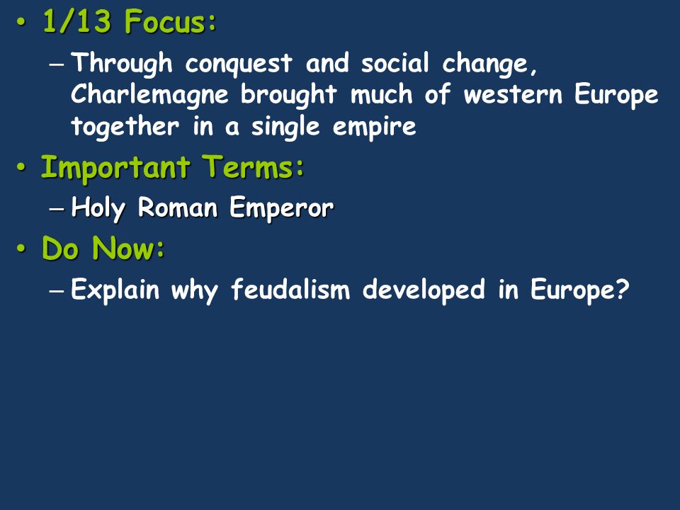1/13 Focus: 1/13 Focus: – Through conquest and social change, Charlemagne brought much of western Europe together in a single empire Important Terms: Important Terms: – Holy Roman Emperor Do Now: Do Now: – Explain why feudalism developed in Europe