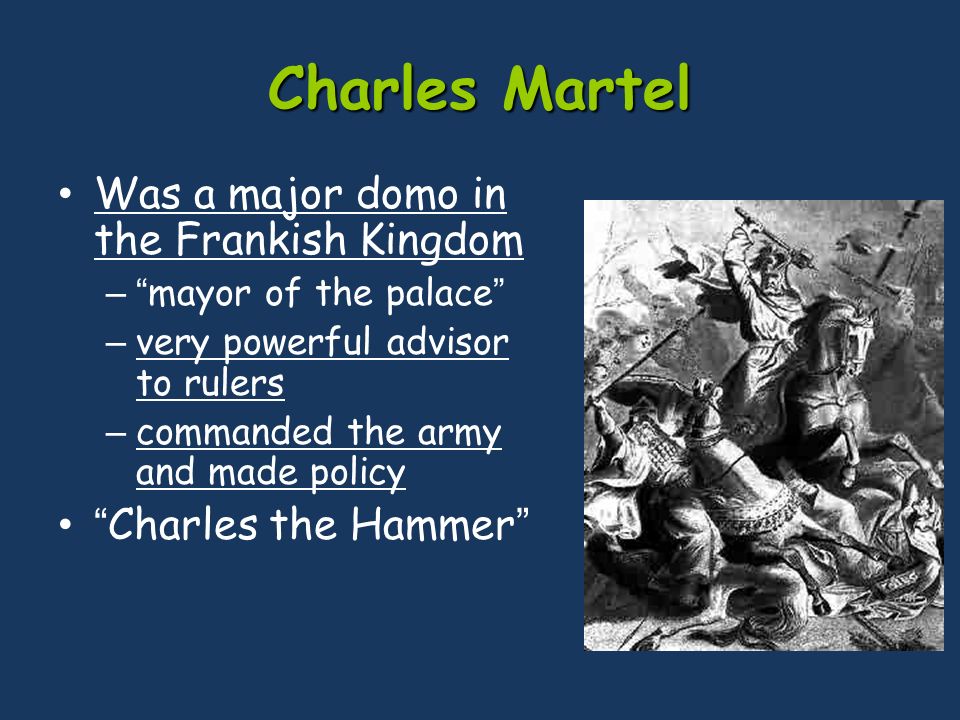 Charles Martel Was a major domo in the Frankish Kingdom – mayor of the palace – very powerful advisor to rulers – commanded the army and made policy Charles the Hammer