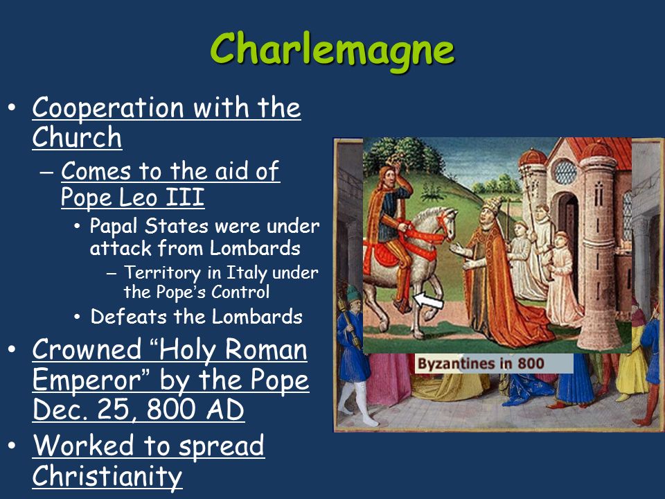 Charlemagne Cooperation with the Church – Comes to the aid of Pope Leo III Papal States were under attack from Lombards – Territory in Italy under the Pope’s Control Defeats the Lombards Crowned Holy Roman Emperor by the Pope Dec.