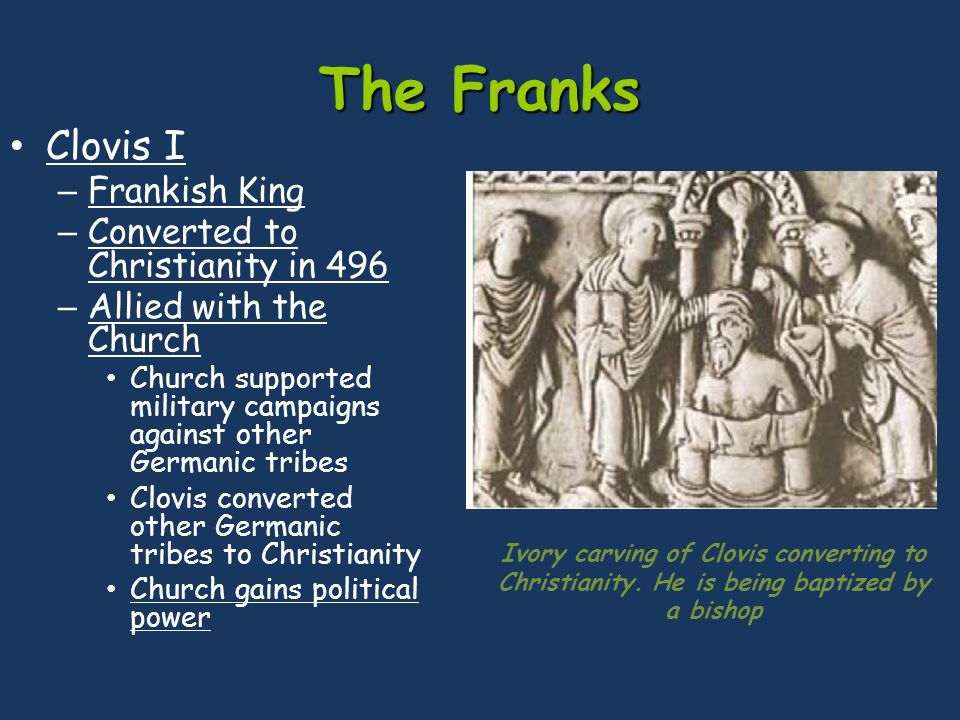 The Franks Clovis I – Frankish King – Converted to Christianity in 496 – Allied with the Church Church supported military campaigns against other Germanic tribes Clovis converted other Germanic tribes to Christianity Church gains political power Ivory carving of Clovis converting to Christianity.