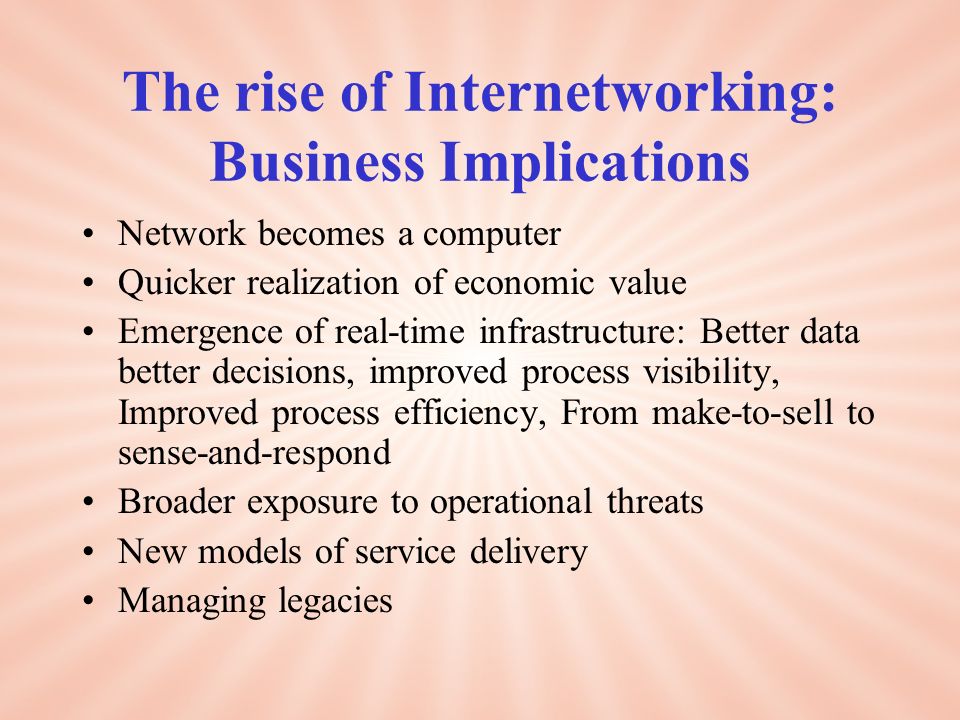 The rise of Internetworking: Business Implications Network becomes a computer Quicker realization of economic value Emergence of real-time infrastructure: Better data better decisions, improved process visibility, Improved process efficiency, From make-to-sell to sense-and-respond Broader exposure to operational threats New models of service delivery Managing legacies