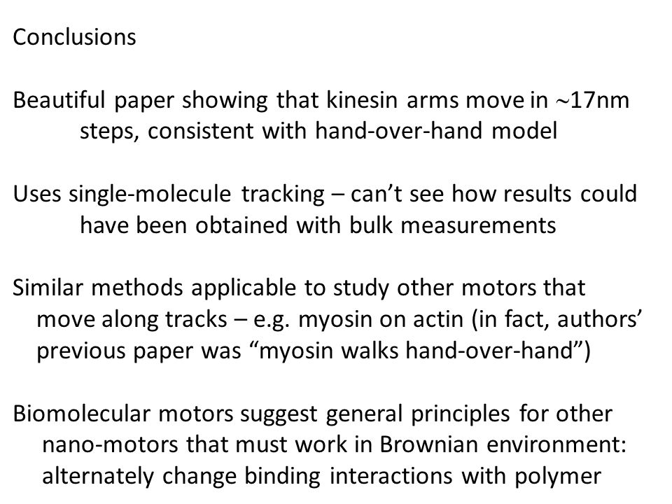 Conclusions Beautiful paper showing that kinesin arms move in  17nm steps, consistent with hand-over-hand model Uses single-molecule tracking – can’t see how results could have been obtained with bulk measurements Similar methods applicable to study other motors that move along tracks – e.g.