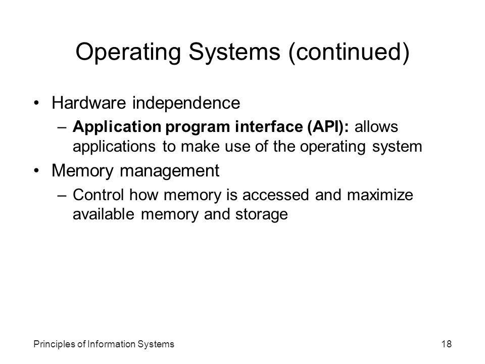 Principles of Information Systems18 Operating Systems (continued) Hardware independence –Application program interface (API): allows applications to make use of the operating system Memory management –Control how memory is accessed and maximize available memory and storage