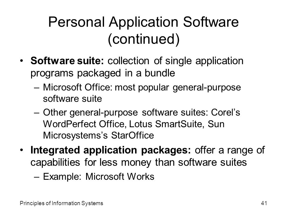 Principles of Information Systems41 Personal Application Software (continued) Software suite: collection of single application programs packaged in a bundle –Microsoft Office: most popular general-purpose software suite –Other general-purpose software suites: Corel’s WordPerfect Office, Lotus SmartSuite, Sun Microsystems’s StarOffice Integrated application packages: offer a range of capabilities for less money than software suites –Example: Microsoft Works