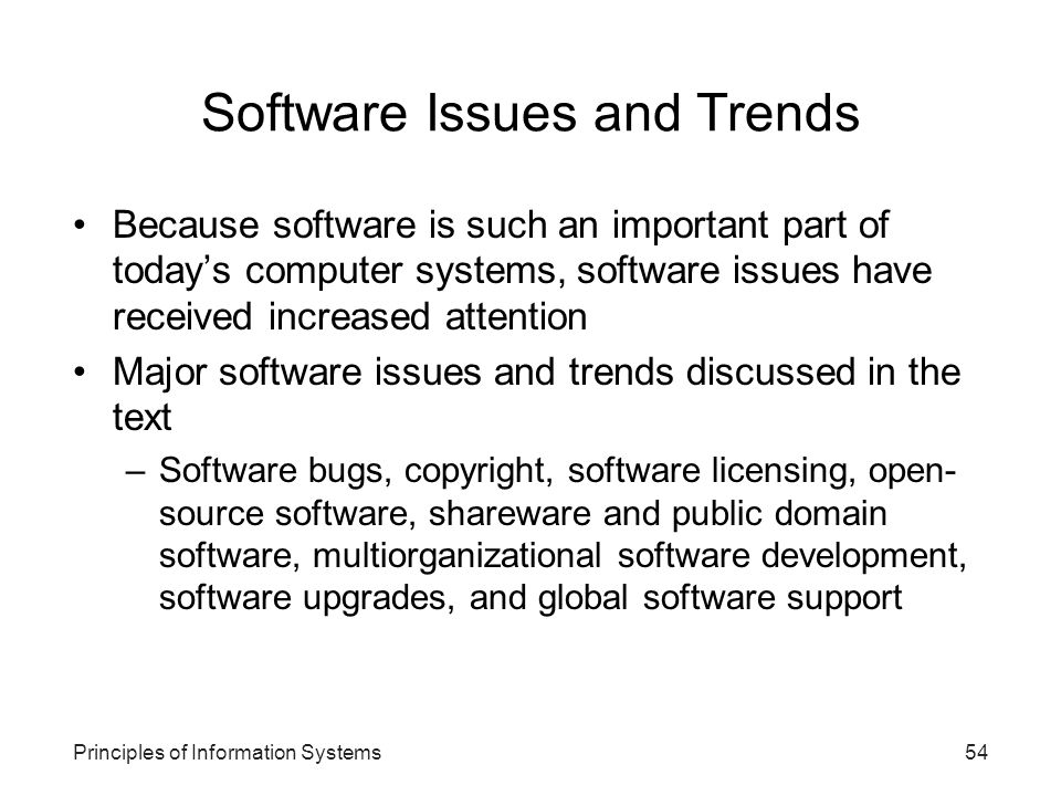 Principles of Information Systems54 Software Issues and Trends Because software is such an important part of today’s computer systems, software issues have received increased attention Major software issues and trends discussed in the text –Software bugs, copyright, software licensing, open- source software, shareware and public domain software, multiorganizational software development, software upgrades, and global software support