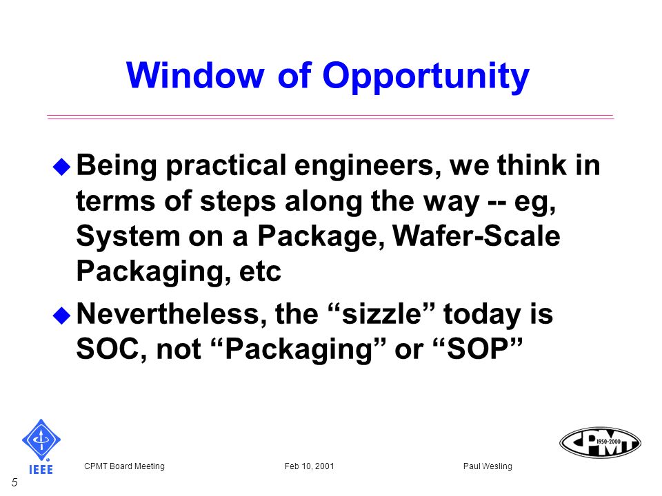 5 CPMT Board Meeting Feb 10, 2001 Paul Wesling Window of Opportunity u Being practical engineers, we think in terms of steps along the way -- eg, System on a Package, Wafer-Scale Packaging, etc u Nevertheless, the sizzle today is SOC, not Packaging or SOP