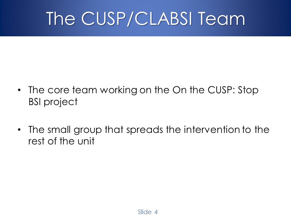 Slide 4 The CUSP/CLABSI Team The core team working on the On the CUSP: Stop BSI project The small group that spreads the intervention to the rest of the unit