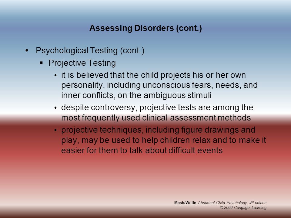 Mash/Wolfe Abnormal Child Psychology, 4 th edition © 2009 Cengage Learning Assessing Disorders (cont.)  Psychological Testing (cont.)  Projective Testing  it is believed that the child projects his or her own personality, including unconscious fears, needs, and inner conflicts, on the ambiguous stimuli  despite controversy, projective tests are among the most frequently used clinical assessment methods  projective techniques, including figure drawings and play, may be used to help children relax and to make it easier for them to talk about difficult events