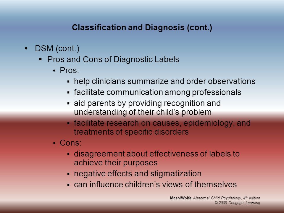 Mash/Wolfe Abnormal Child Psychology, 4 th edition © 2009 Cengage Learning Classification and Diagnosis (cont.)  DSM (cont.)  Pros and Cons of Diagnostic Labels  Pros:  help clinicians summarize and order observations  facilitate communication among professionals  aid parents by providing recognition and understanding of their child’s problem  facilitate research on causes, epidemiology, and treatments of specific disorders  Cons:  disagreement about effectiveness of labels to achieve their purposes  negative effects and stigmatization  can influence children’s views of themselves