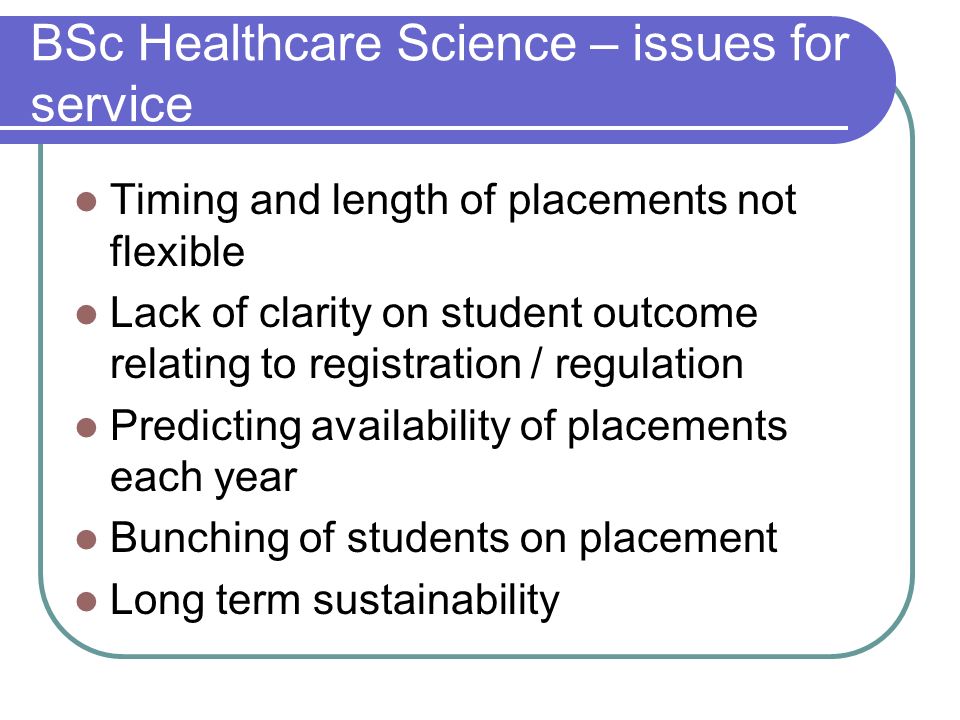 BSc Healthcare Science – issues for service Timing and length of placements not flexible Lack of clarity on student outcome relating to registration / regulation Predicting availability of placements each year Bunching of students on placement Long term sustainability