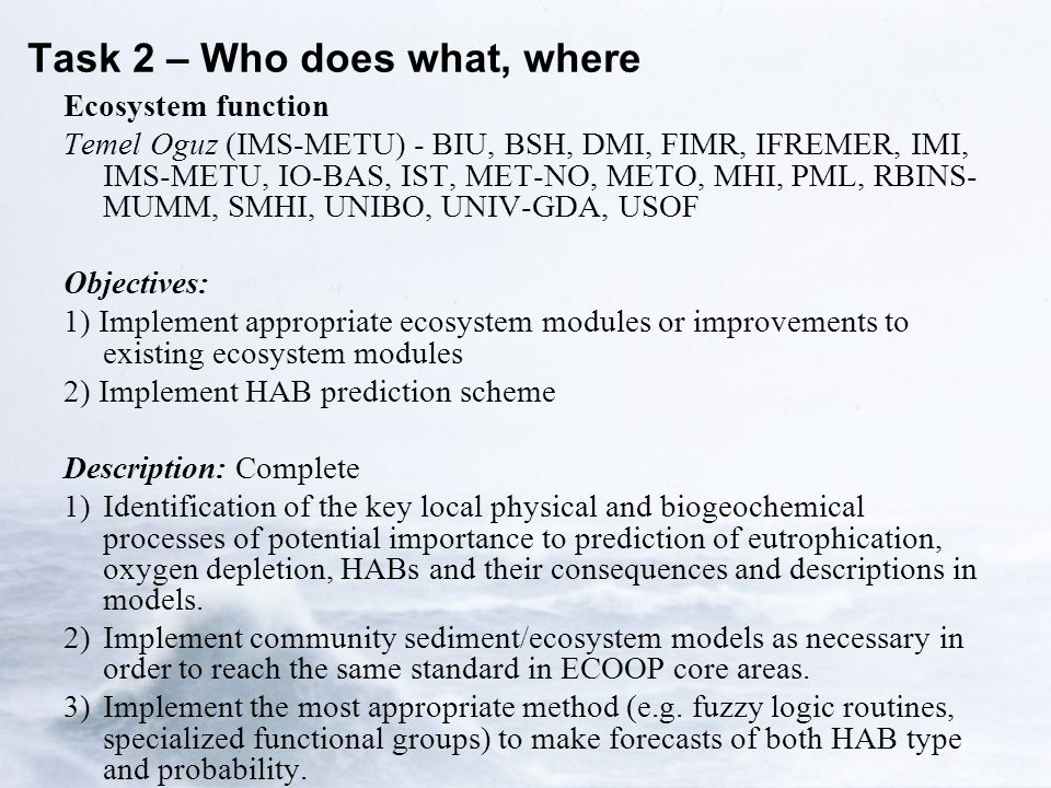 Task 2 – Who does what, where Ecosystem function Temel Oguz (IMS-METU) - BIU, BSH, DMI, FIMR, IFREMER, IMI, IMS-METU, IO-BAS, IST, MET-NO, METO, MHI, PML, RBINS- MUMM, SMHI, UNIBO, UNIV-GDA, USOF Objectives: 1) Implement appropriate ecosystem modules or improvements to existing ecosystem modules 2) Implement HAB prediction scheme Description: Complete 1)Identification of the key local physical and biogeochemical processes of potential importance to prediction of eutrophication, oxygen depletion, HABs and their consequences and descriptions in models.