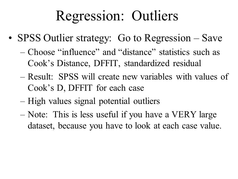 Regression: Outliers SPSS Outlier strategy: Go to Regression – Save –Choose influence and distance statistics such as Cook’s Distance, DFFIT, standardized residual –Result: SPSS will create new variables with values of Cook’s D, DFFIT for each case –High values signal potential outliers –Note: This is less useful if you have a VERY large dataset, because you have to look at each case value.