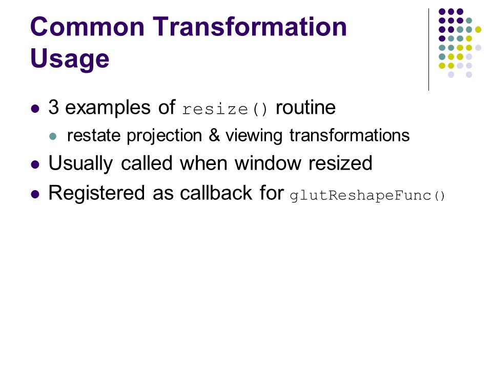 Common Transformation Usage 3 examples of resize() routine restate projection & viewing transformations Usually called when window resized Registered as callback for glutReshapeFunc ()