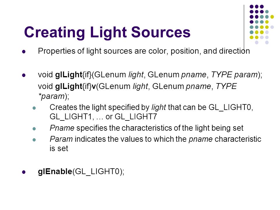 Creating Light Sources Properties of light sources are color, position, and direction void glLight{if}(GLenum light, GLenum pname, TYPE param); void glLight{if}v(GLenum light, GLenum pname, TYPE *param); Creates the light specified by light that can be GL_LIGHT0, GL_LIGHT1, … or GL_LIGHT7 Pname specifies the characteristics of the light being set Param indicates the values to which the pname characteristic is set glEnable(GL_LIGHT0);