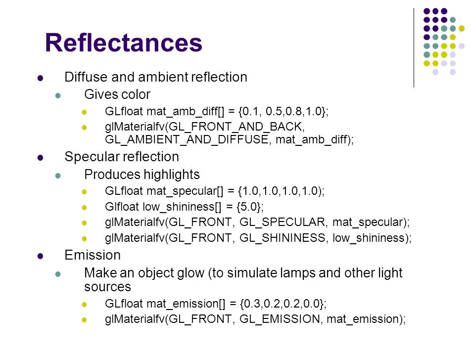 Reflectances Diffuse and ambient reflection Gives color GLfloat mat_amb_diff[] = {0.1, 0.5,0.8,1.0}; glMaterialfv(GL_FRONT_AND_BACK, GL_AMBIENT_AND_DIFFUSE, mat_amb_diff); Specular reflection Produces highlights GLfloat mat_specular[] = {1.0,1.0,1.0,1.0); Glfloat low_shininess[] = {5.0}; glMaterialfv(GL_FRONT, GL_SPECULAR, mat_specular); glMaterialfv(GL_FRONT, GL_SHININESS, low_shininess); Emission Make an object glow (to simulate lamps and other light sources GLfloat mat_emission[] = {0.3,0.2,0.2,0.0}; glMaterialfv(GL_FRONT, GL_EMISSION, mat_emission);
