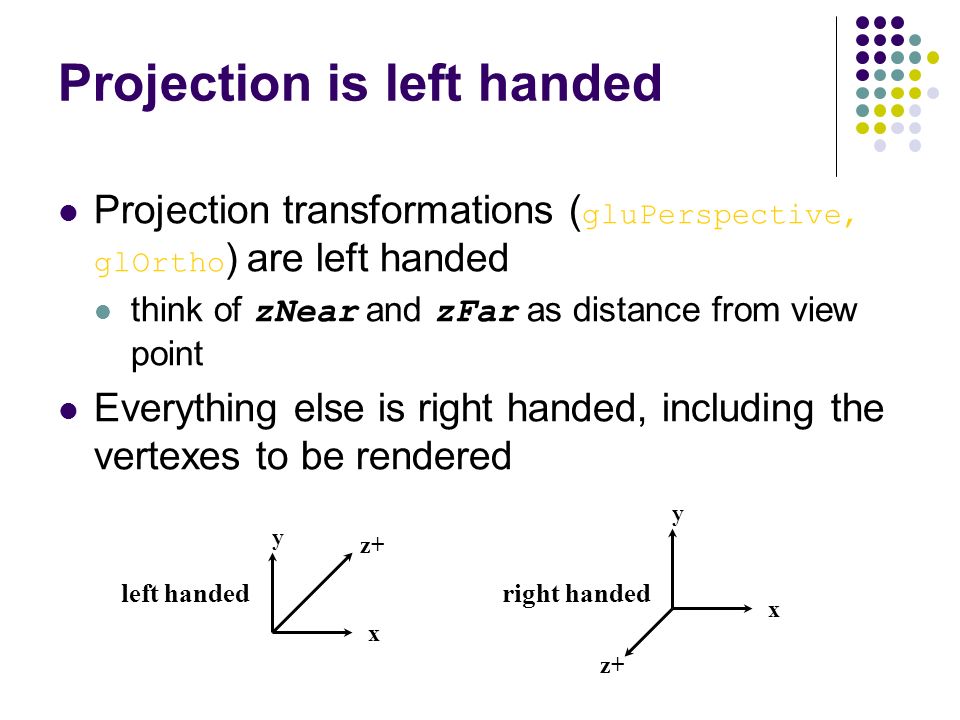 Projection is left handed Projection transformations ( gluPerspective, glOrtho ) are left handed think of zNear and zFar as distance from view point Everything else is right handed, including the vertexes to be rendered x x y y z+ left handedright handed