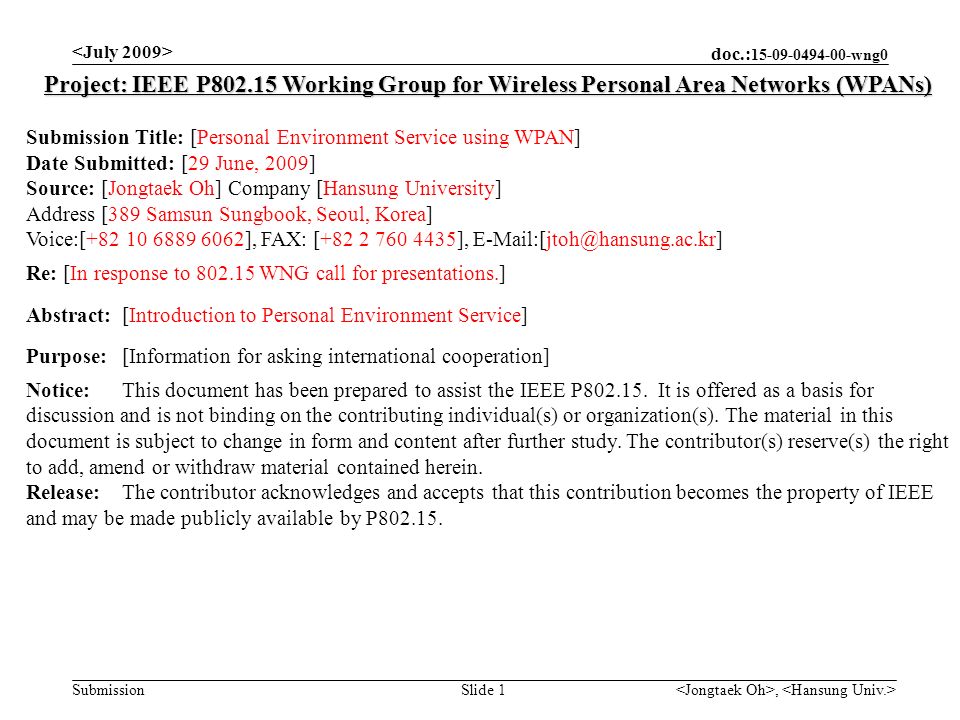 doc.: wng0 Submission, Slide 1 Project: IEEE P Working Group for Wireless Personal Area Networks (WPANs) Submission Title: [Personal Environment Service using WPAN] Date Submitted: [29 June, 2009] Source: [Jongtaek Oh] Company [Hansung University] Address [389 Samsun Sungbook, Seoul, Korea] Voice:[ ], FAX: [ ], Re: [In response to WNG call for presentations.] Abstract:[Introduction to Personal Environment Service] Purpose:[Information for asking international cooperation] Notice:This document has been prepared to assist the IEEE P