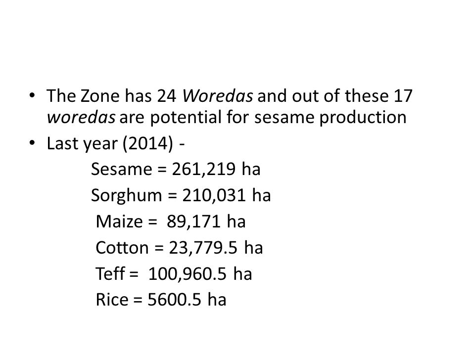 The Zone has 24 Woredas and out of these 17 woredas are potential for sesame production Last year (2014) - Sesame = 261,219 ha Sorghum = 210,031 ha Maize = 89,171 ha Cotton = 23,779.5 ha Teff = 100,960.5 ha Rice = ha
