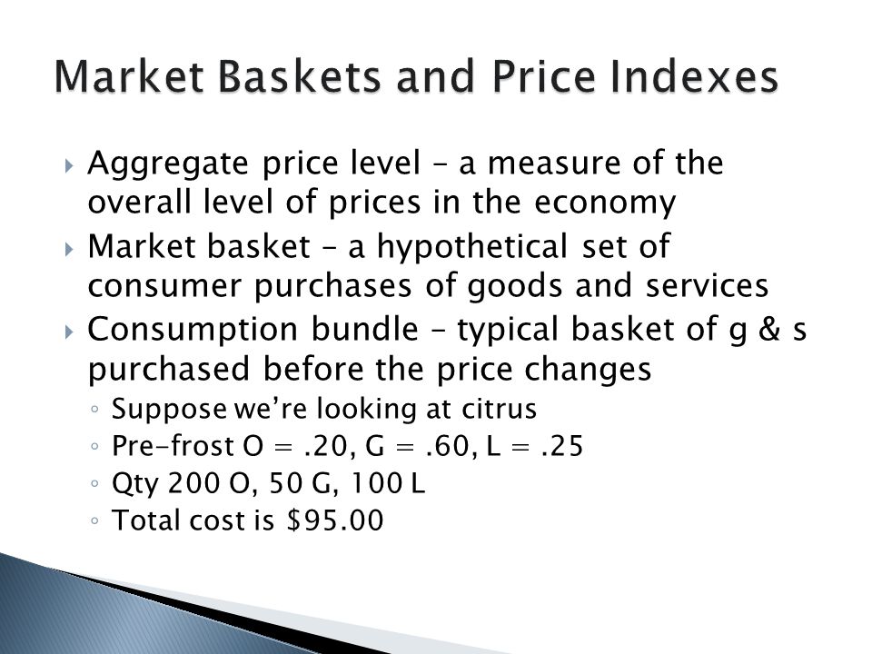  Aggregate price level – a measure of the overall level of prices in the economy  Market basket – a hypothetical set of consumer purchases of goods and services  Consumption bundle – typical basket of g & s purchased before the price changes ◦ Suppose we’re looking at citrus ◦ Pre-frost O =.20, G =.60, L =.25 ◦ Qty 200 O, 50 G, 100 L ◦ Total cost is $95.00