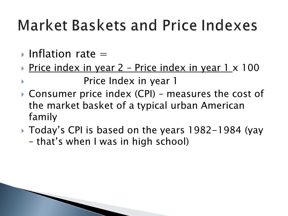 Inflation rate =  Price index in year 2 – Price index in year 1 x 100  Price Index in year 1  Consumer price index (CPI) – measures the cost of the market basket of a typical urban American family  Today’s CPI is based on the years (yay – that’s when I was in high school)