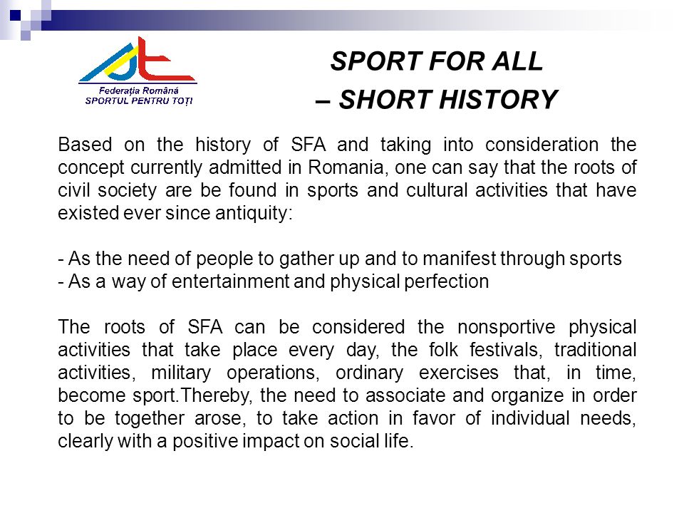 SPORT FOR ALL – SHORT HISTORY Based on the history of SFA and taking into consideration the concept currently admitted in Romania, one can say that the roots of civil society are be found in sports and cultural activities that have existed ever since antiquity: - As the need of people to gather up and to manifest through sports - As a way of entertainment and physical perfection The roots of SFA can be considered the nonsportive physical activities that take place every day, the folk festivals, traditional activities, military operations, ordinary exercises that, in time, become sport.Thereby, the need to associate and organize in order to be together arose, to take action in favor of individual needs, clearly with a positive impact on social life.