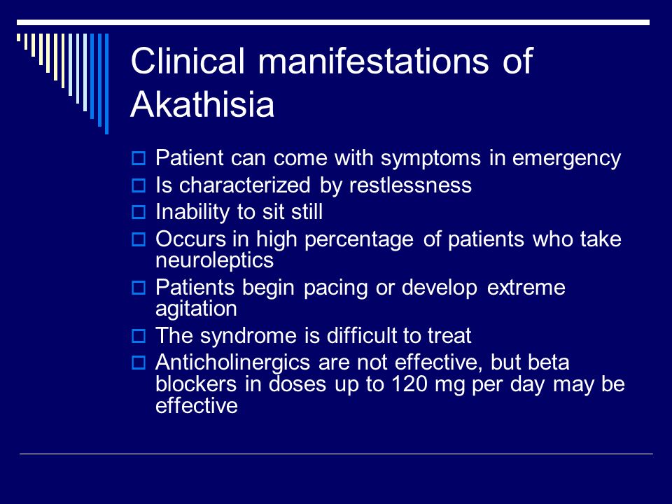 Clinical manifestations of Akathisia  Patient can come with symptoms in emergency  Is characterized by restlessness  Inability to sit still  Occurs in high percentage of patients who take neuroleptics  Patients begin pacing or develop extreme agitation  The syndrome is difficult to treat  Anticholinergics are not effective, but beta blockers in doses up to 120 mg per day may be effective