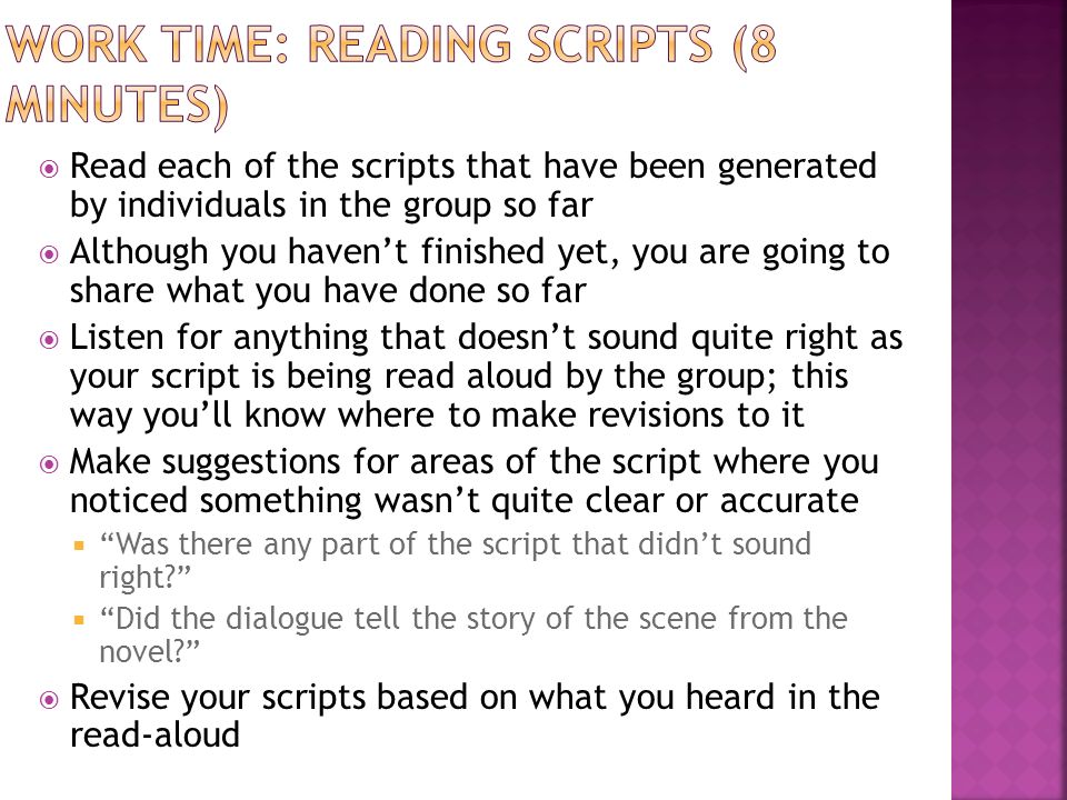  Read each of the scripts that have been generated by individuals in the group so far  Although you haven’t finished yet, you are going to share what you have done so far  Listen for anything that doesn’t sound quite right as your script is being read aloud by the group; this way you’ll know where to make revisions to it  Make suggestions for areas of the script where you noticed something wasn’t quite clear or accurate  Was there any part of the script that didn’t sound right  Did the dialogue tell the story of the scene from the novel  Revise your scripts based on what you heard in the read-aloud