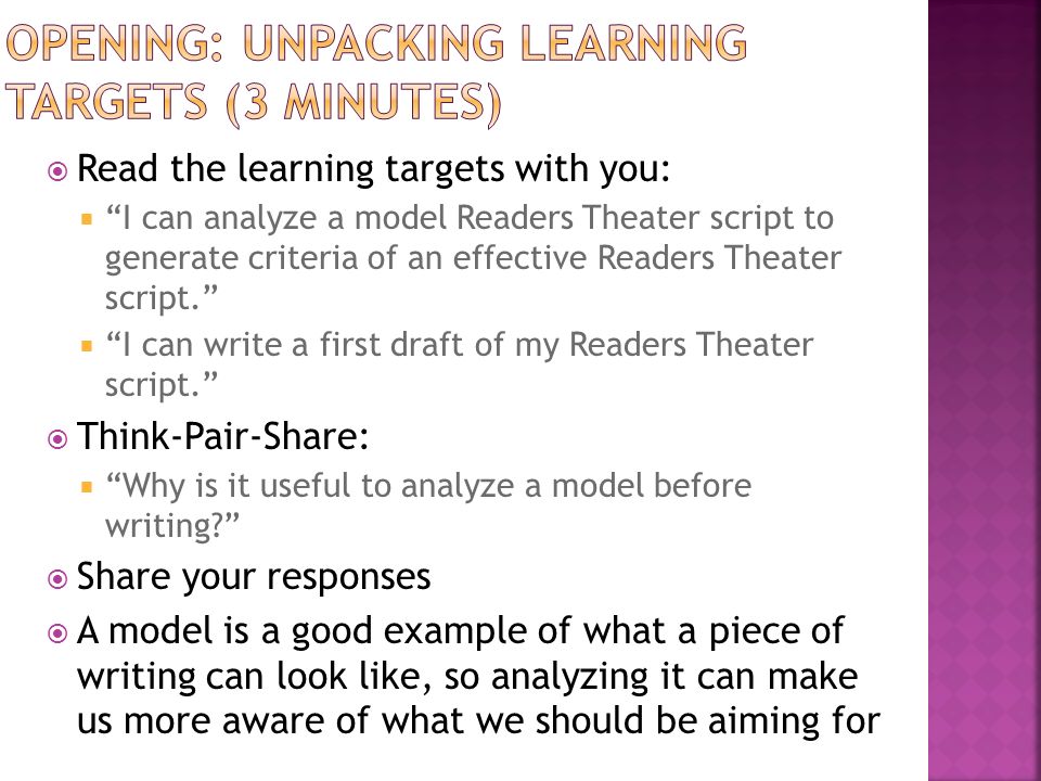  Read the learning targets with you:  I can analyze a model Readers Theater script to generate criteria of an effective Readers Theater script.  I can write a first draft of my Readers Theater script.  Think-Pair-Share:  Why is it useful to analyze a model before writing  Share your responses  A model is a good example of what a piece of writing can look like, so analyzing it can make us more aware of what we should be aiming for