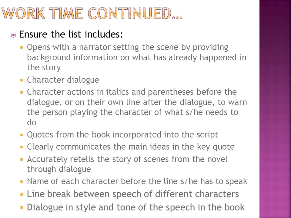  Ensure the list includes:  Opens with a narrator setting the scene by providing background information on what has already happened in the story  Character dialogue  Character actions in italics and parentheses before the dialogue, or on their own line after the dialogue, to warn the person playing the character of what s/he needs to do  Quotes from the book incorporated into the script  Clearly communicates the main ideas in the key quote  Accurately retells the story of scenes from the novel through dialogue  Name of each character before the line s/he has to speak  Line break between speech of different characters  Dialogue in style and tone of the speech in the book