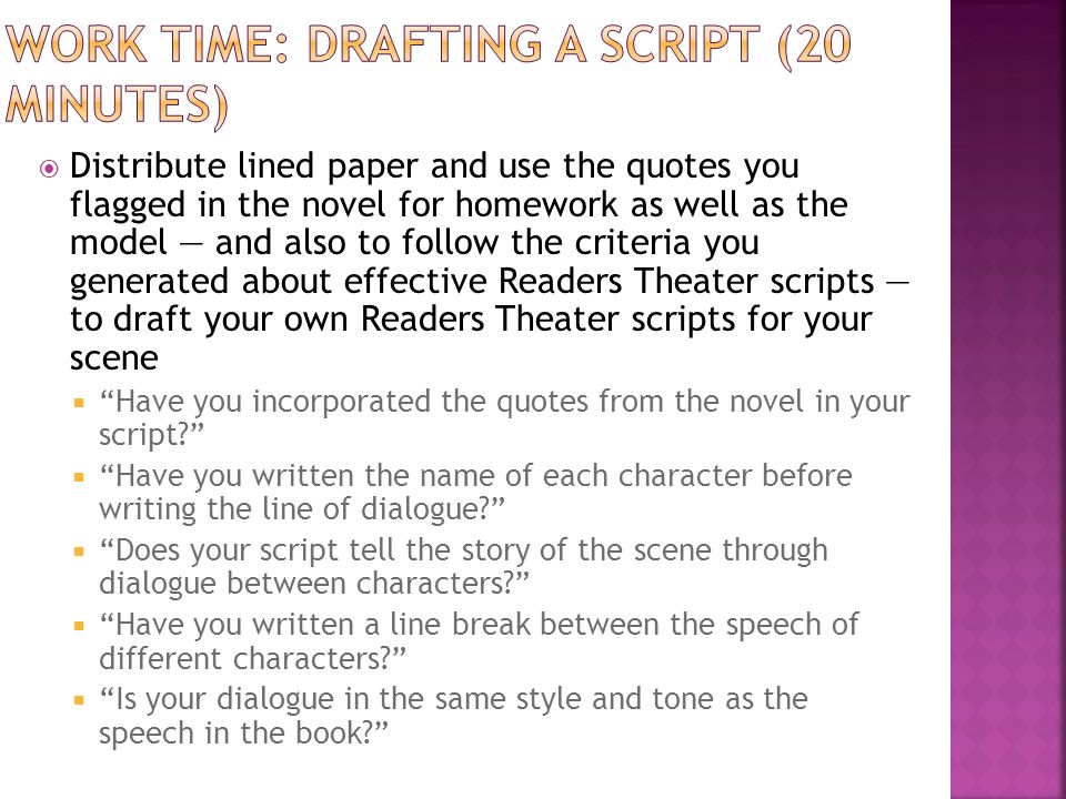 Distribute lined paper and use the quotes you flagged in the novel for homework as well as the model — and also to follow the criteria you generated about effective Readers Theater scripts — to draft your own Readers Theater scripts for your scene  Have you incorporated the quotes from the novel in your script  Have you written the name of each character before writing the line of dialogue  Does your script tell the story of the scene through dialogue between characters  Have you written a line break between the speech of different characters  Is your dialogue in the same style and tone as the speech in the book