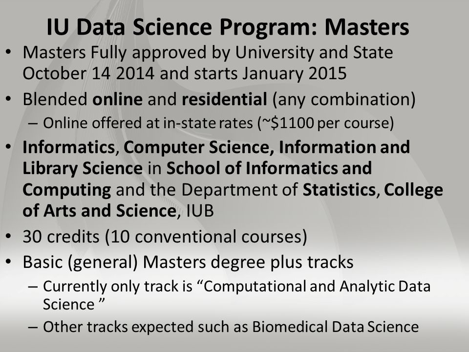 IU Data Science Program: Masters Masters Fully approved by University and State October and starts January 2015 Blended online and residential (any combination) – Online offered at in-state rates (~$1100 per course) Informatics, Computer Science, Information and Library Science in School of Informatics and Computing and the Department of Statistics, College of Arts and Science, IUB 30 credits (10 conventional courses) Basic (general) Masters degree plus tracks – Currently only track is Computational and Analytic Data Science – Other tracks expected such as Biomedical Data Science
