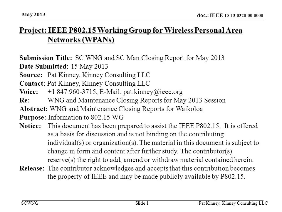 doc.: IEEE SCWNGSlide 1 May 2013 Pat Kinney, Kinney Consulting LLC Slide 1 Project: IEEE P Working Group for Wireless Personal Area Networks (WPANs) Submission Title: SC WNG and SC Man Closing Report for May 2013 Date Submitted: 15 May 2013 Source: Pat Kinney, Kinney Consulting LLC Contact: Pat Kinney, Kinney Consulting LLC Voice: ,   Re: WNG and Maintenance Closing Reports for May 2013 Session Abstract: WNG and Maintenance Closing Reports for Waikoloa Purpose: Information to WG Notice:This document has been prepared to assist the IEEE P