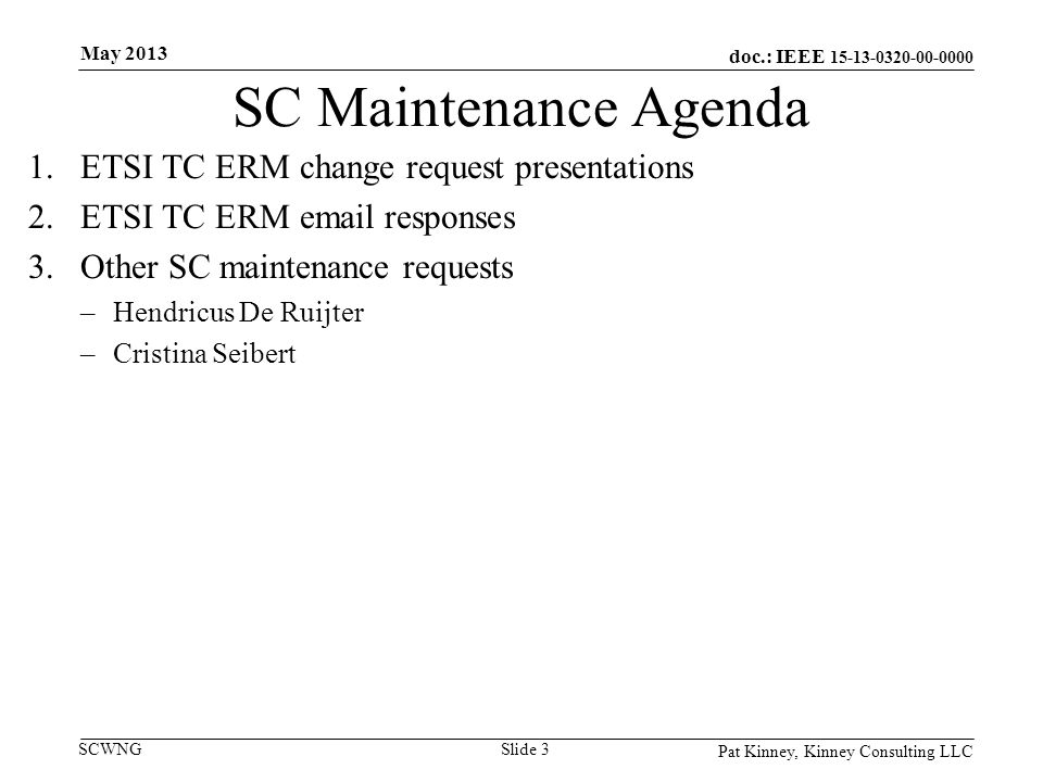 doc.: IEEE SCWNG SC Maintenance Agenda 1.ETSI TC ERM change request presentations 2.ETSI TC ERM  responses 3.Other SC maintenance requests –Hendricus De Ruijter –Cristina Seibert Pat Kinney, Kinney Consulting LLC Slide 3 May 2013