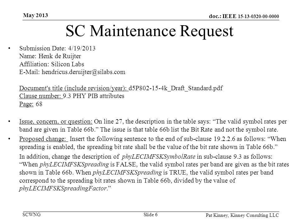 doc.: IEEE SCWNG SC Maintenance Request Submission Date: 4/19/2013 Name: Henk de Ruijter Affiliation: Silicon Labs   Document s title (include revision/year): d5P k_Draft_Standard.pdf Clause number: 9.3 PHY PIB attributes Page: 68 Issue, concern, or question: On line 27, the description in the table says: The valid symbol rates per band are given in Table 66b. The issue is that table 66b list the Bit Rate and not the symbol rate.