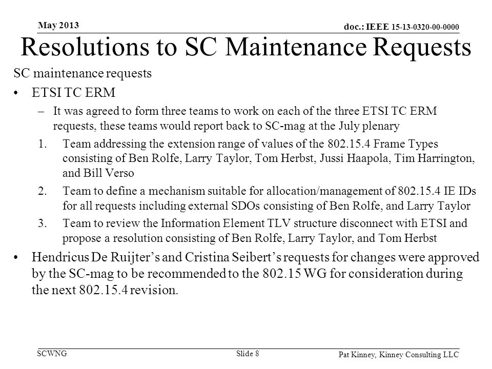 doc.: IEEE SCWNG Resolutions to SC Maintenance Requests SC maintenance requests ETSI TC ERM –It was agreed to form three teams to work on each of the three ETSI TC ERM requests, these teams would report back to SC-mag at the July plenary 1.Team addressing the extension range of values of the Frame Types consisting of Ben Rolfe, Larry Taylor, Tom Herbst, Jussi Haapola, Tim Harrington, and Bill Verso 2.Team to define a mechanism suitable for allocation/management of IE IDs for all requests including external SDOs consisting of Ben Rolfe, and Larry Taylor 3.Team to review the Information Element TLV structure disconnect with ETSI and propose a resolution consisting of Ben Rolfe, Larry Taylor, and Tom Herbst Hendricus De Ruijter’s and Cristina Seibert’s requests for changes were approved by the SC-mag to be recommended to the WG for consideration during the next revision.