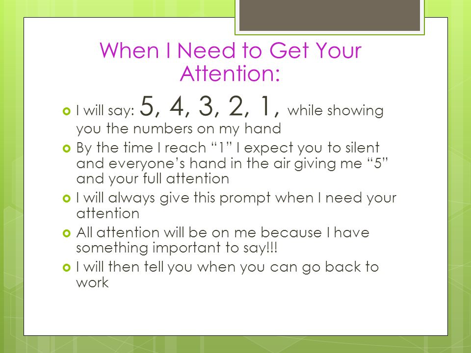 When I Need to Get Your Attention:  I will say: 5, 4, 3, 2, 1, while showing you the numbers on my hand  By the time I reach 1 I expect you to silent and everyone’s hand in the air giving me 5 and your full attention  I will always give this prompt when I need your attention  All attention will be on me because I have something important to say!!.
