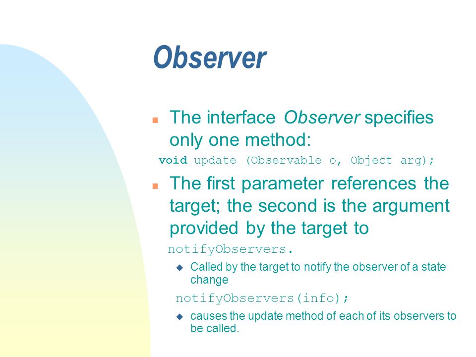 Observer n The interface Observer specifies only one method: void update (Observable o, Object arg); n The first parameter references the target; the second is the argument provided by the target to notifyObservers.