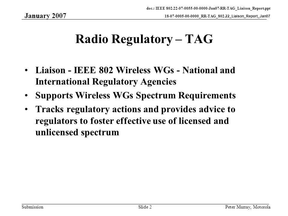 doc.: IEEE Jan07-RR-TAG_Liaison_Report.ppt _RR-TAG_802.22_Liaison_Report_Jan07 Submission January 2007 Peter Murray, MotorolaSlide 2 Radio Regulatory – TAG Liaison - IEEE 802 Wireless WGs - National and International Regulatory Agencies Supports Wireless WGs Spectrum Requirements Tracks regulatory actions and provides advice to regulators to foster effective use of licensed and unlicensed spectrum