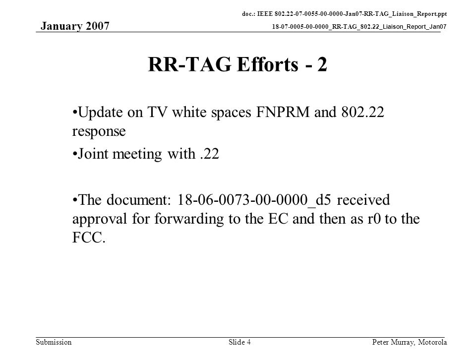 doc.: IEEE Jan07-RR-TAG_Liaison_Report.ppt _RR-TAG_802.22_Liaison_Report_Jan07 Submission January 2007 Peter Murray, MotorolaSlide 4 RR-TAG Efforts - 2 Update on TV white spaces FNPRM and response Joint meeting with.22 The document: _d5 received approval for forwarding to the EC and then as r0 to the FCC.