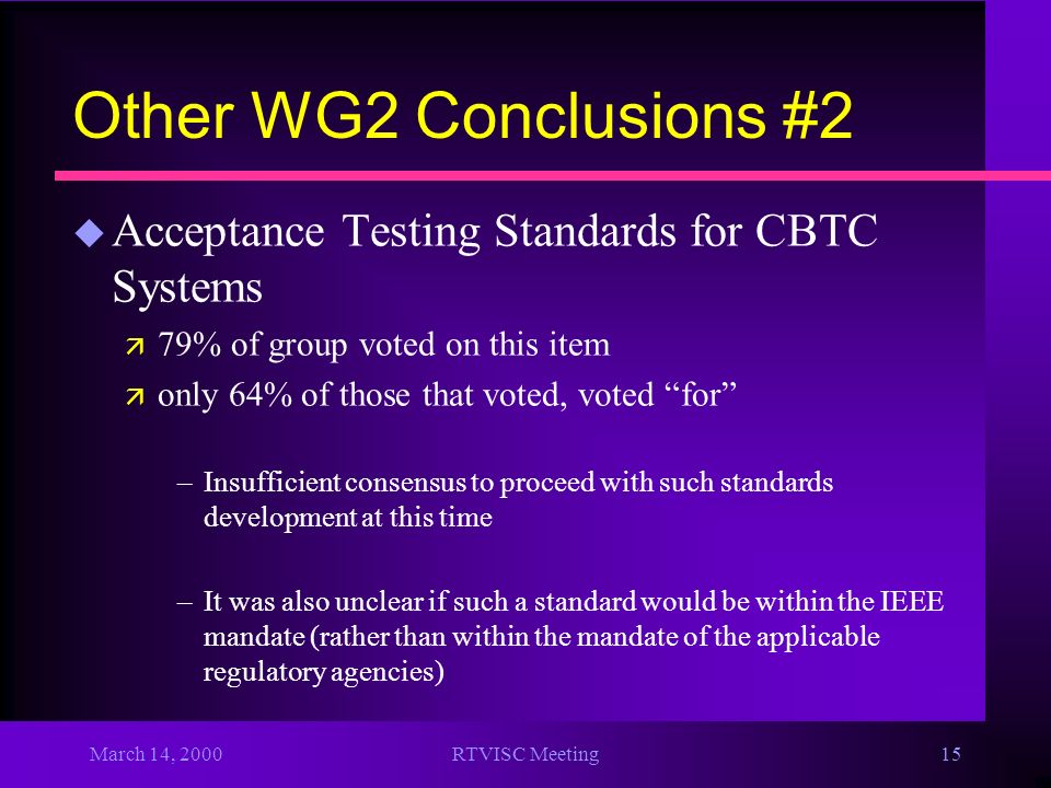 March 14, 2000RTVISC Meeting15 Other WG2 Conclusions #2 u Acceptance Testing Standards for CBTC Systems ä 79% of group voted on this item ä only 64% of those that voted, voted for –Insufficient consensus to proceed with such standards development at this time –It was also unclear if such a standard would be within the IEEE mandate (rather than within the mandate of the applicable regulatory agencies)