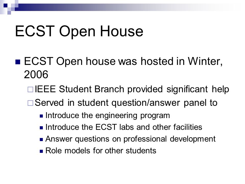 ECST Open House ECST Open house was hosted in Winter, 2006  IEEE Student Branch provided significant help  Served in student question/answer panel to Introduce the engineering program Introduce the ECST labs and other facilities Answer questions on professional development Role models for other students
