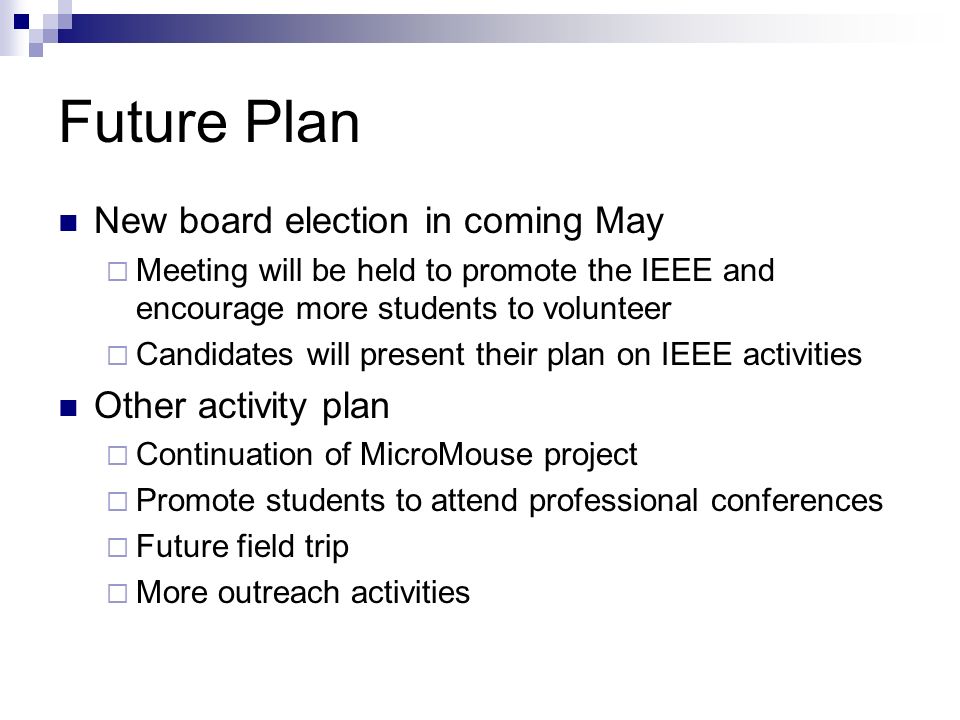 Future Plan New board election in coming May  Meeting will be held to promote the IEEE and encourage more students to volunteer  Candidates will present their plan on IEEE activities Other activity plan  Continuation of MicroMouse project  Promote students to attend professional conferences  Future field trip  More outreach activities