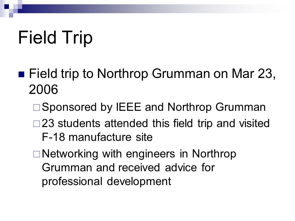 Field Trip Field trip to Northrop Grumman on Mar 23, 2006  Sponsored by IEEE and Northrop Grumman  23 students attended this field trip and visited F-18 manufacture site  Networking with engineers in Northrop Grumman and received advice for professional development