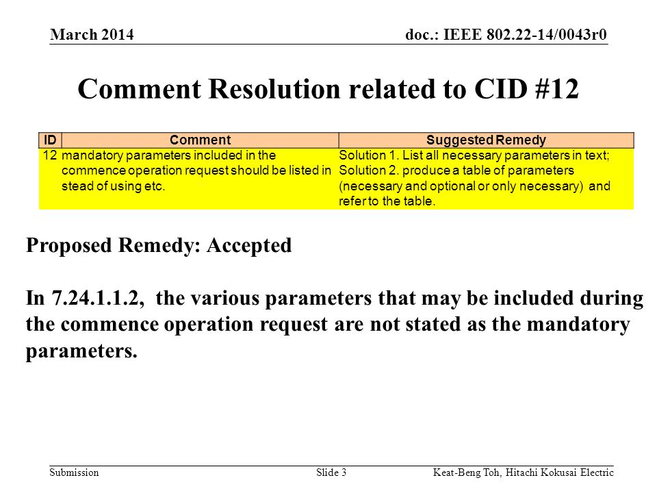 doc.: IEEE /0043r0 Submission March 2014 Keat-Beng Toh, Hitachi Kokusai ElectricSlide 3 Comment Resolution related to CID #12 IDCommentSuggested Remedy 12mandatory parameters included in the commence operation request should be listed in stead of using etc.