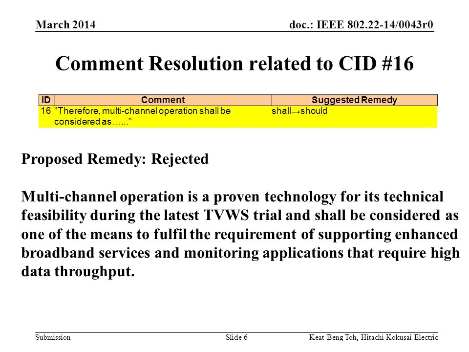 doc.: IEEE /0043r0 Submission March 2014 Keat-Beng Toh, Hitachi Kokusai ElectricSlide 6 Comment Resolution related to CID #16 IDCommentSuggested Remedy 16 Therefore, multi-channel operation shall be considered as…... shall→should Proposed Remedy: Rejected Multi-channel operation is a proven technology for its technical feasibility during the latest TVWS trial and shall be considered as one of the means to fulfil the requirement of supporting enhanced broadband services and monitoring applications that require high data throughput.