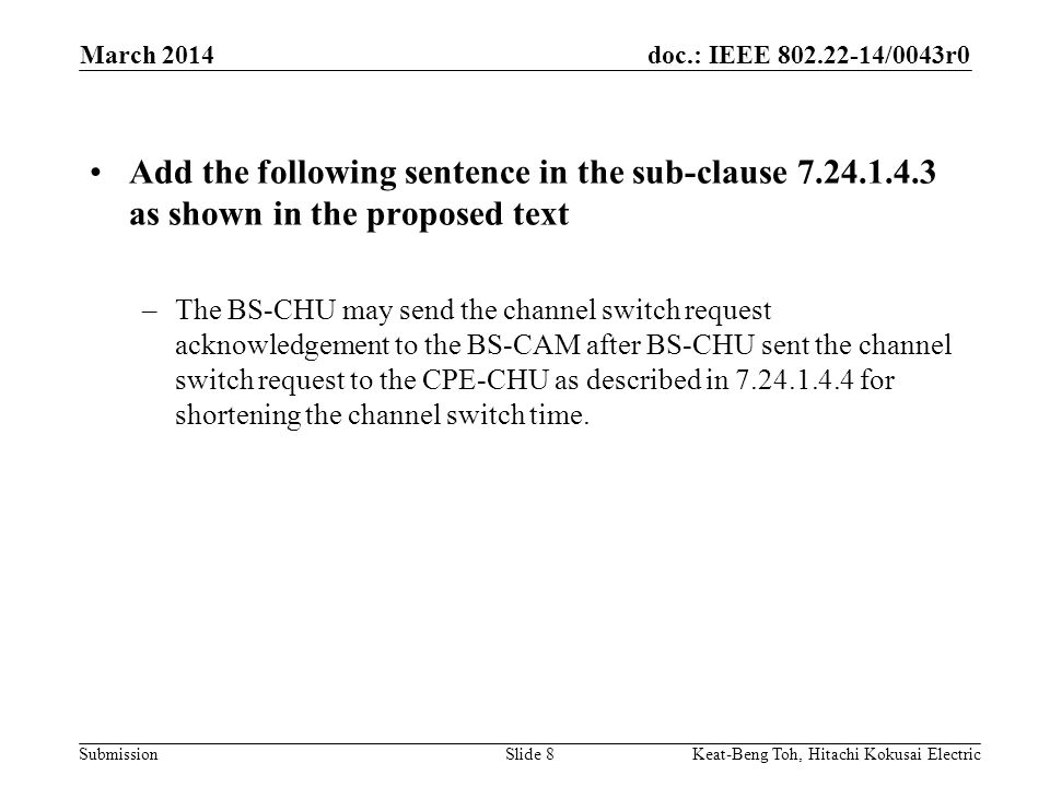 doc.: IEEE /0043r0 Submission March 2014 Keat-Beng Toh, Hitachi Kokusai ElectricSlide 8 Add the following sentence in the sub-clause as shown in the proposed text –The BS-CHU may send the channel switch request acknowledgement to the BS-CAM after BS-CHU sent the channel switch request to the CPE-CHU as described in for shortening the channel switch time.