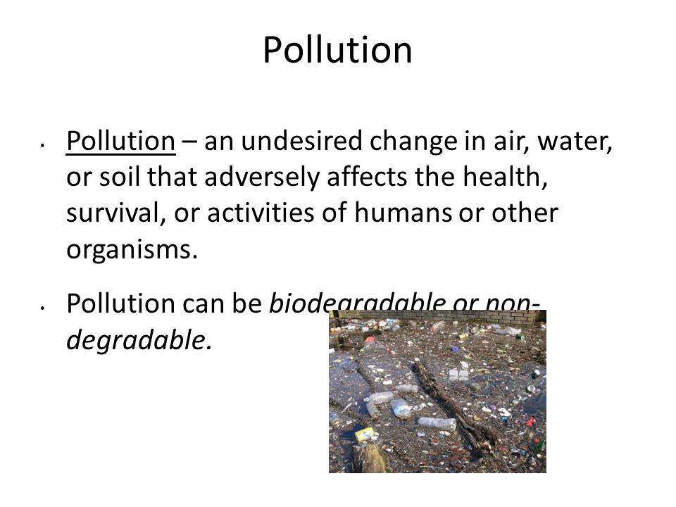 Pollution Pollution – an undesired change in air, water, or soil that adversely affects the health, survival, or activities of humans or other organisms.