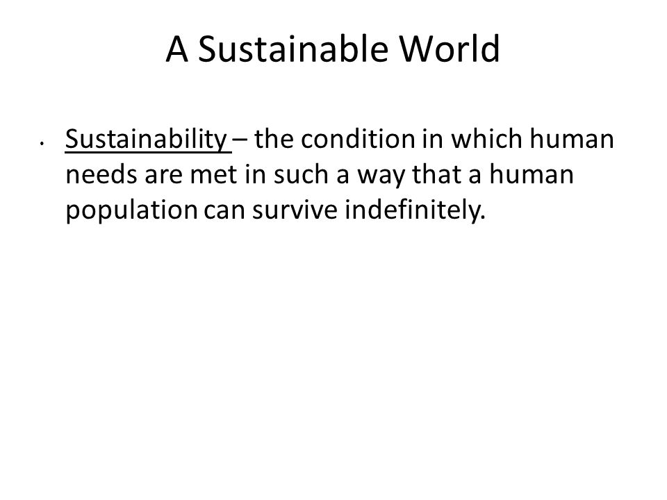 A Sustainable World Sustainability – the condition in which human needs are met in such a way that a human population can survive indefinitely.