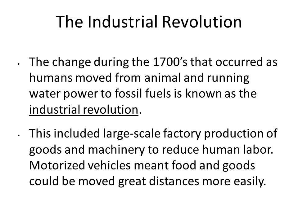The Industrial Revolution The change during the 1700’s that occurred as humans moved from animal and running water power to fossil fuels is known as the industrial revolution.
